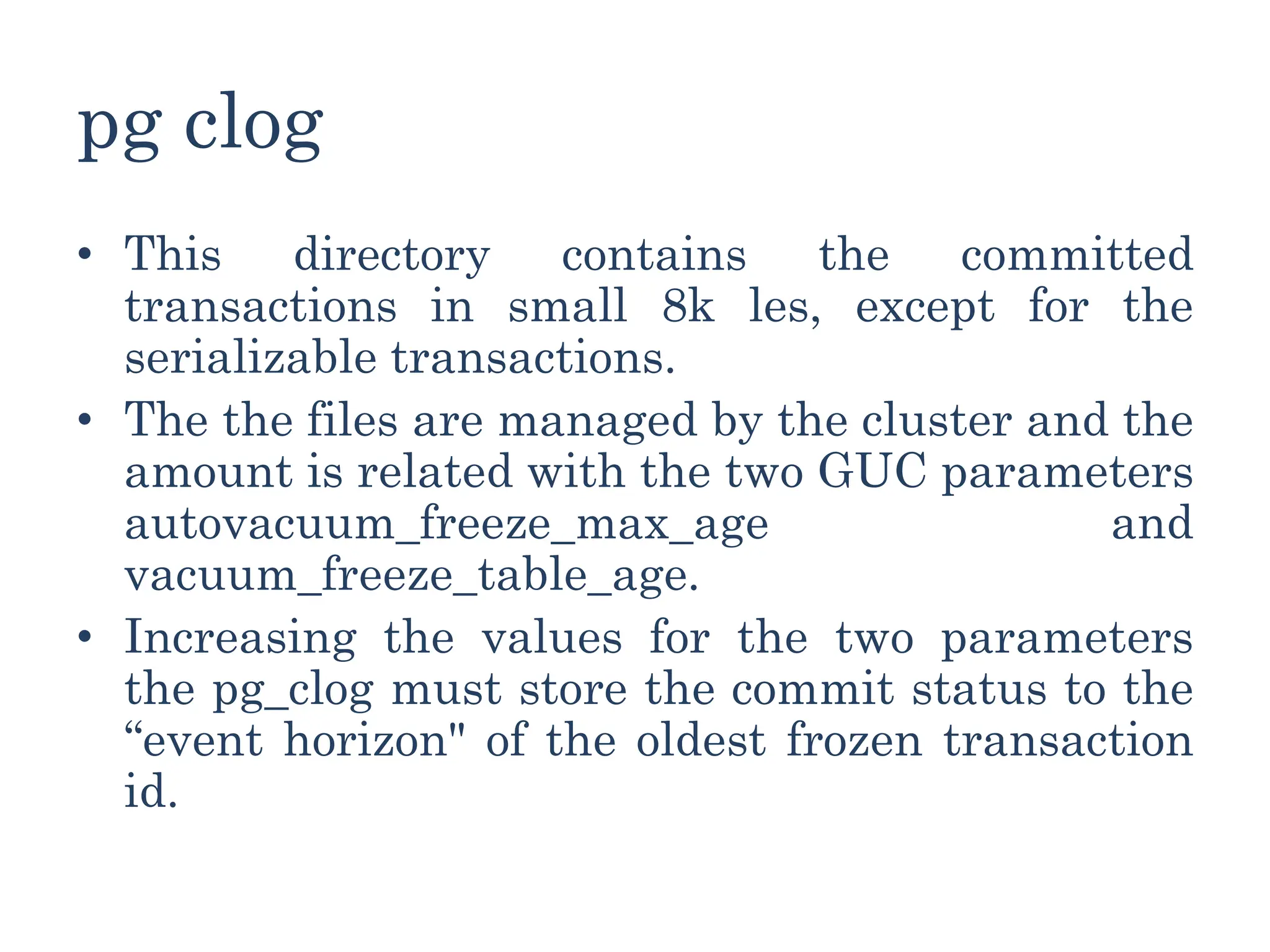 pg clog
• This directory contains the committed
transactions in small 8k les, except for the
serializable transactions.
• The the files are managed by the cluster and the
amount is related with the two GUC parameters
autovacuum_freeze_max_age and
vacuum_freeze_table_age.
• Increasing the values for the two parameters
the pg_clog must store the commit status to the
“event horizon" of the oldest frozen transaction
id.
 