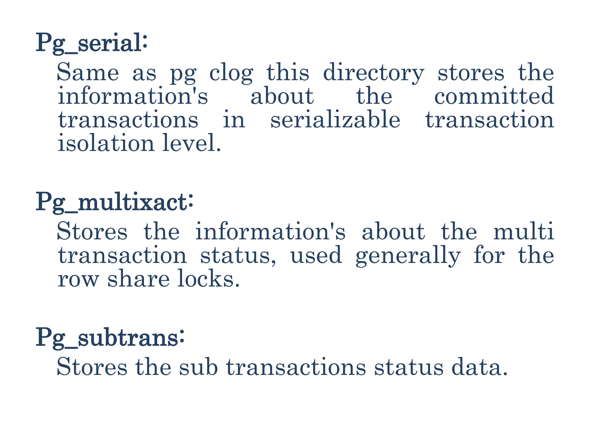 Pg_serial:
Same as pg clog this directory stores the
information's about the committed
transactions in serializable transaction
isolation level.
Pg_multixact:
Stores the information's about the multi
transaction status, used generally for the
row share locks.
Pg_subtrans:
Stores the sub transactions status data.
 