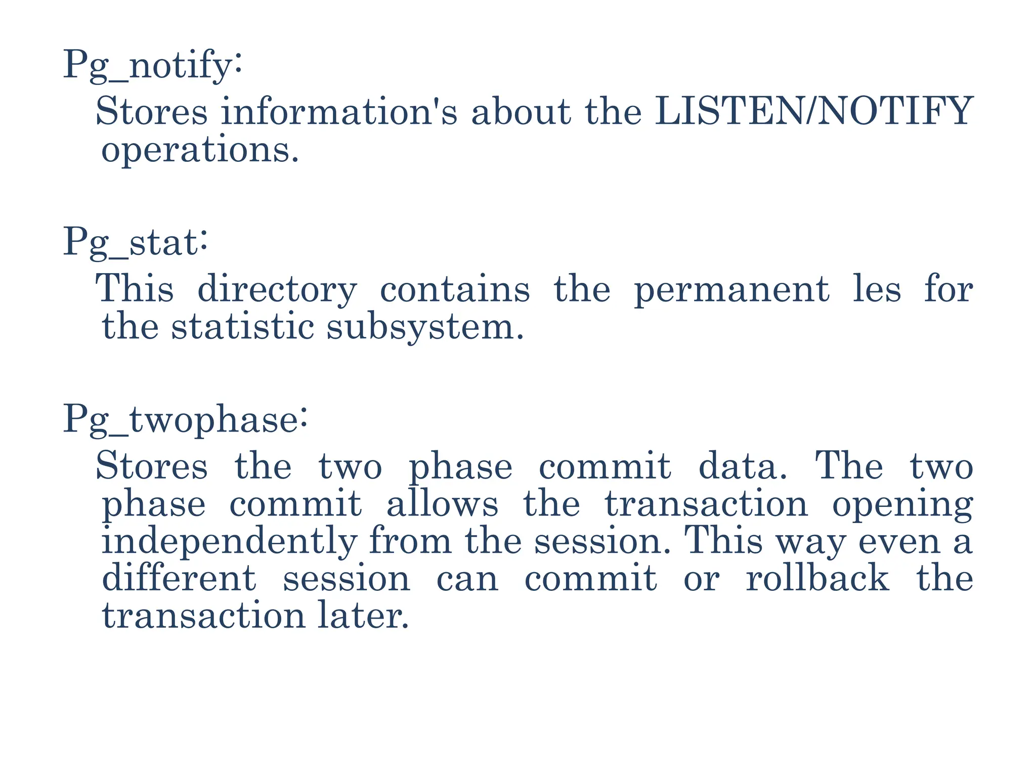 Pg_notify:
Stores information's about the LISTEN/NOTIFY
operations.
Pg_stat:
This directory contains the permanent les for
the statistic subsystem.
Pg_twophase:
Stores the two phase commit data. The two
phase commit allows the transaction opening
independently from the session. This way even a
different session can commit or rollback the
transaction later.
 