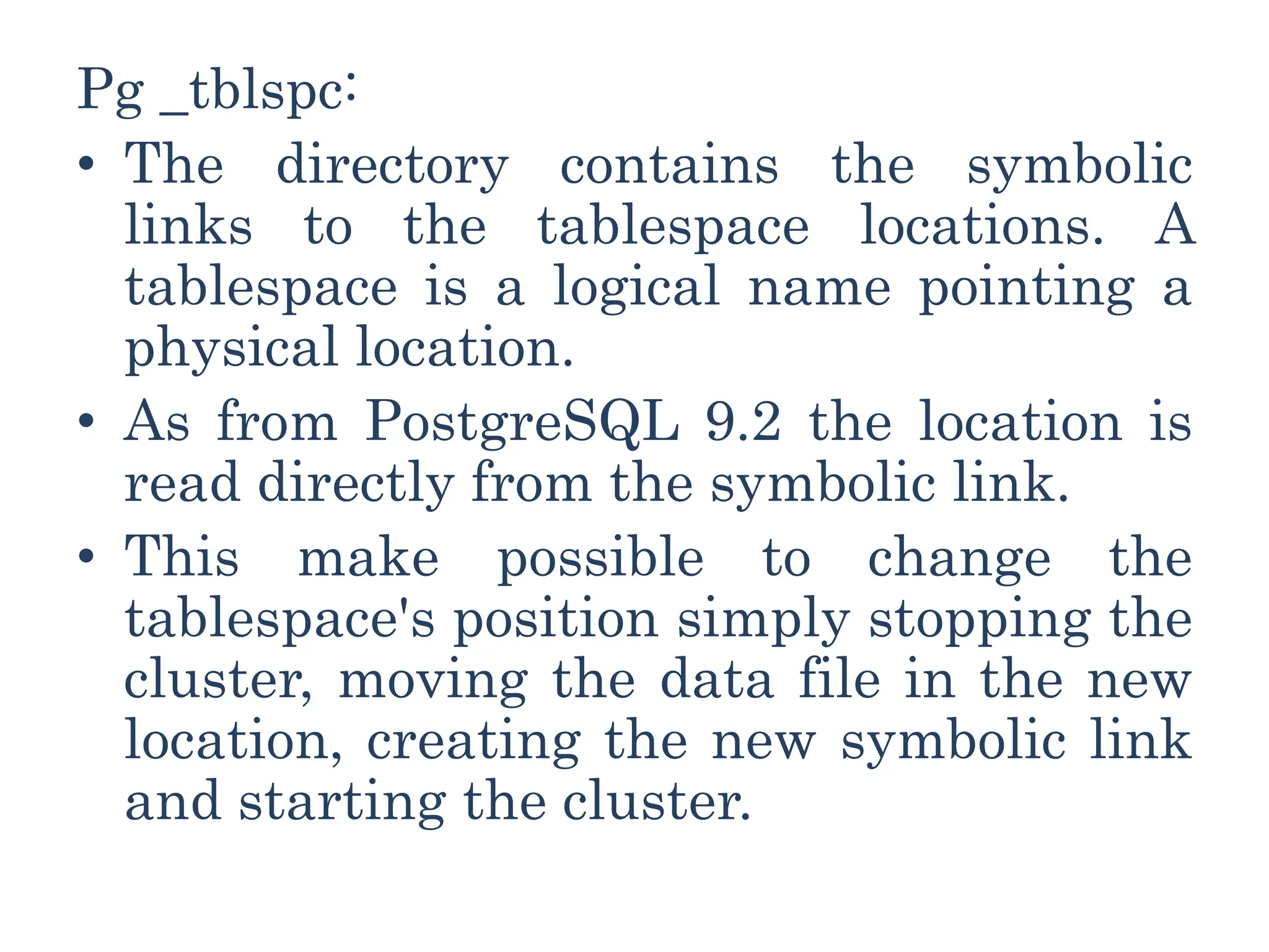 Pg _tblspc:
• The directory contains the symbolic
links to the tablespace locations. A
tablespace is a logical name pointing a
physical location.
• As from PostgreSQL 9.2 the location is
read directly from the symbolic link.
• This make possible to change the
tablespace's position simply stopping the
cluster, moving the data file in the new
location, creating the new symbolic link
and starting the cluster.
 