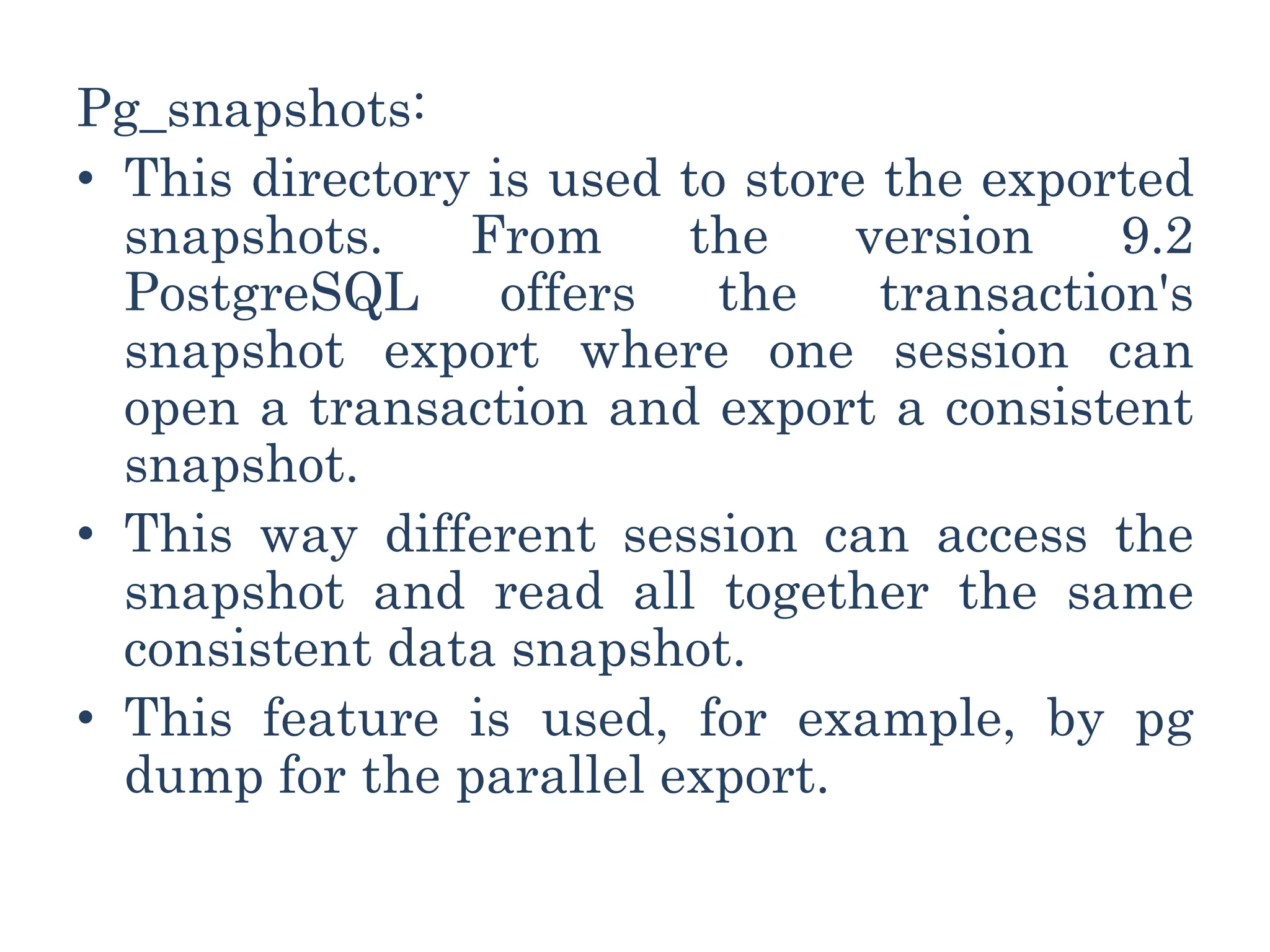 Pg_snapshots:
• This directory is used to store the exported
snapshots. From the version 9.2
PostgreSQL offers the transaction's
snapshot export where one session can
open a transaction and export a consistent
snapshot.
• This way different session can access the
snapshot and read all together the same
consistent data snapshot.
• This feature is used, for example, by pg
dump for the parallel export.
 