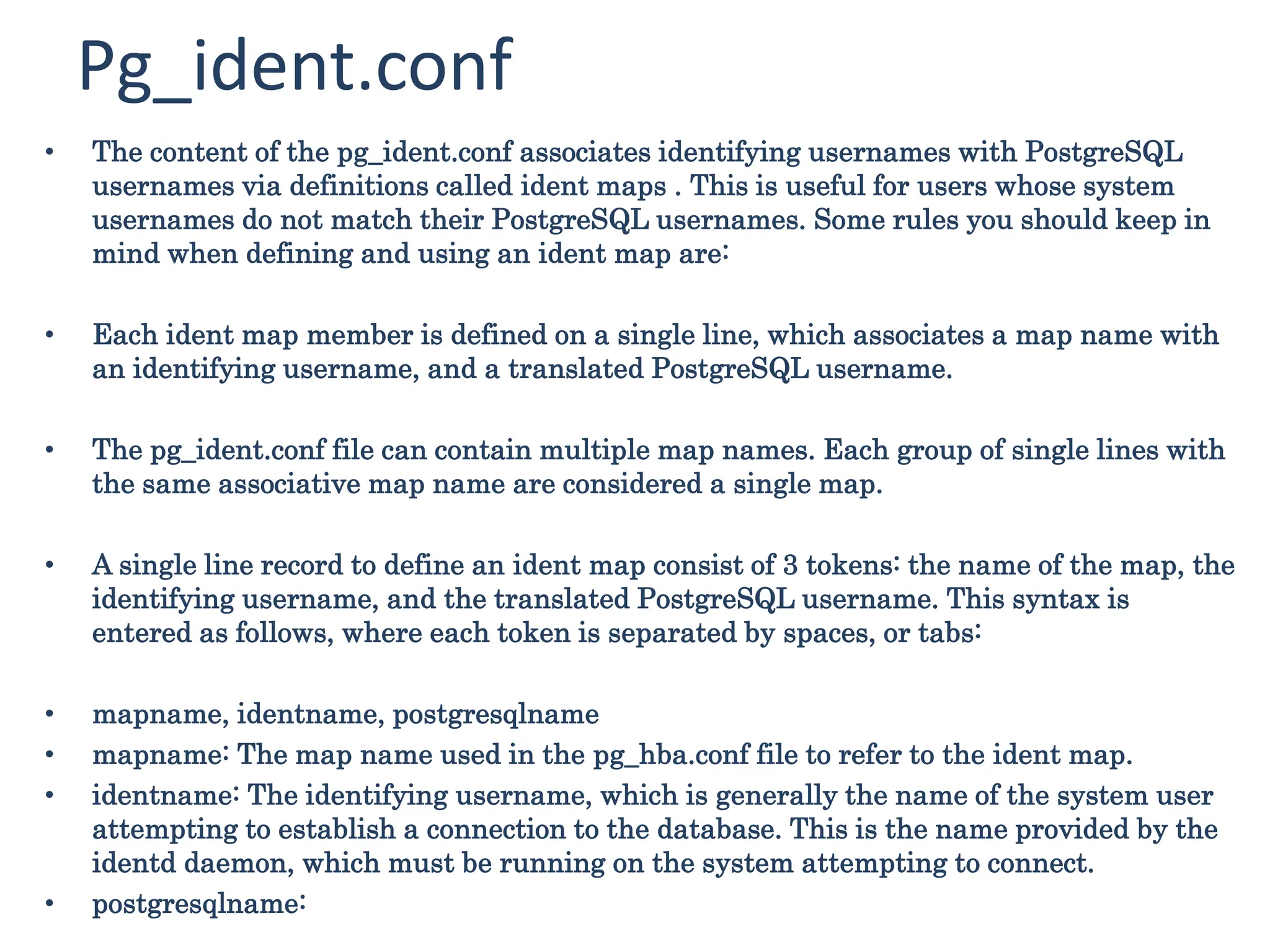 Pg_ident.conf
• The content of the pg_ident.conf associates identifying usernames with PostgreSQL
usernames via definitions called ident maps . This is useful for users whose system
usernames do not match their PostgreSQL usernames. Some rules you should keep in
mind when defining and using an ident map are:
• Each ident map member is defined on a single line, which associates a map name with
an identifying username, and a translated PostgreSQL username.
• The pg_ident.conf file can contain multiple map names. Each group of single lines with
the same associative map name are considered a single map.
• A single line record to define an ident map consist of 3 tokens: the name of the map, the
identifying username, and the translated PostgreSQL username. This syntax is
entered as follows, where each token is separated by spaces, or tabs:
• mapname, identname, postgresqlname
• mapname: The map name used in the pg_hba.conf file to refer to the ident map.
• identname: The identifying username, which is generally the name of the system user
attempting to establish a connection to the database. This is the name provided by the
identd daemon, which must be running on the system attempting to connect.
• postgresqlname:
 