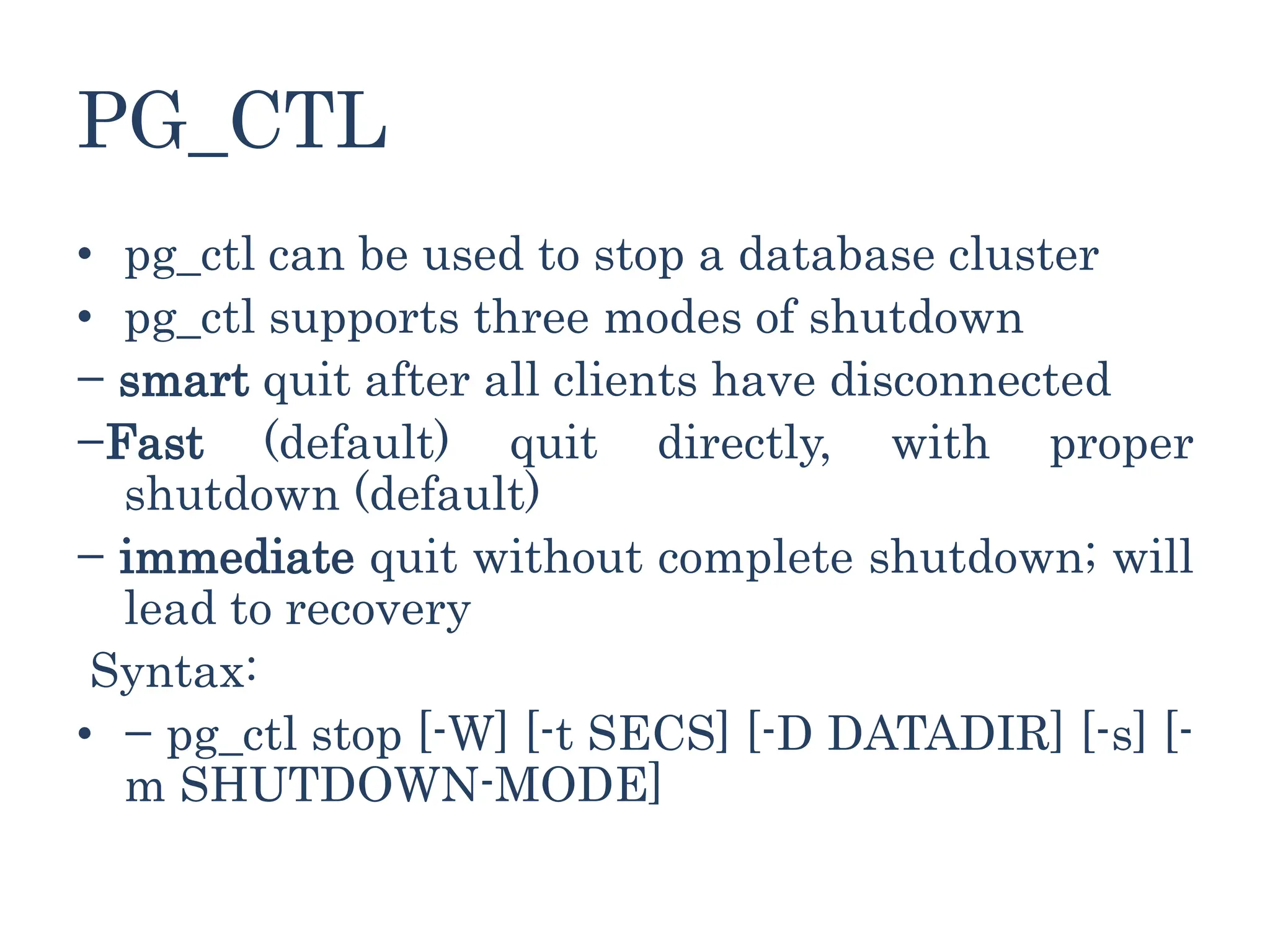 PG_CTL
• pg_ctl can be used to stop a database cluster
• pg_ctl supports three modes of shutdown
− smart quit after all clients have disconnected
−Fast (default) quit directly, with proper
shutdown (default)
− immediate quit without complete shutdown; will
lead to recovery
Syntax:
• − pg_ctl stop [-W] [-t SECS] [-D DATADIR] [-s] [-
m SHUTDOWN-MODE]
 