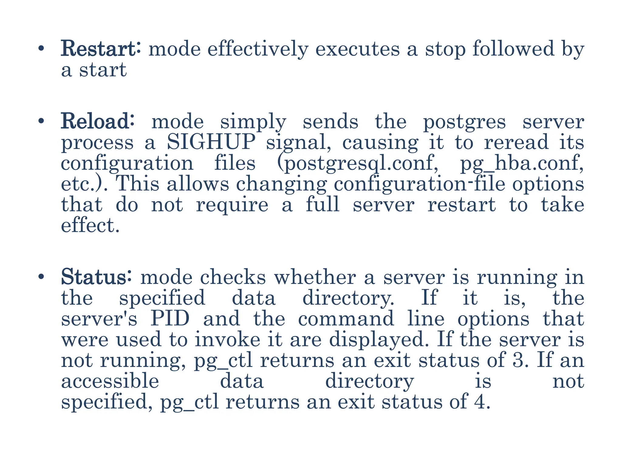 • Restart: mode effectively executes a stop followed by
a start
• Reload: mode simply sends the postgres server
process a SIGHUP signal, causing it to reread its
configuration files (postgresql.conf, pg_hba.conf,
etc.). This allows changing configuration-file options
that do not require a full server restart to take
effect.
• Status: mode checks whether a server is running in
the specified data directory. If it is, the
server's PID and the command line options that
were used to invoke it are displayed. If the server is
not running, pg_ctl returns an exit status of 3. If an
accessible data directory is not
specified, pg_ctl returns an exit status of 4.
 