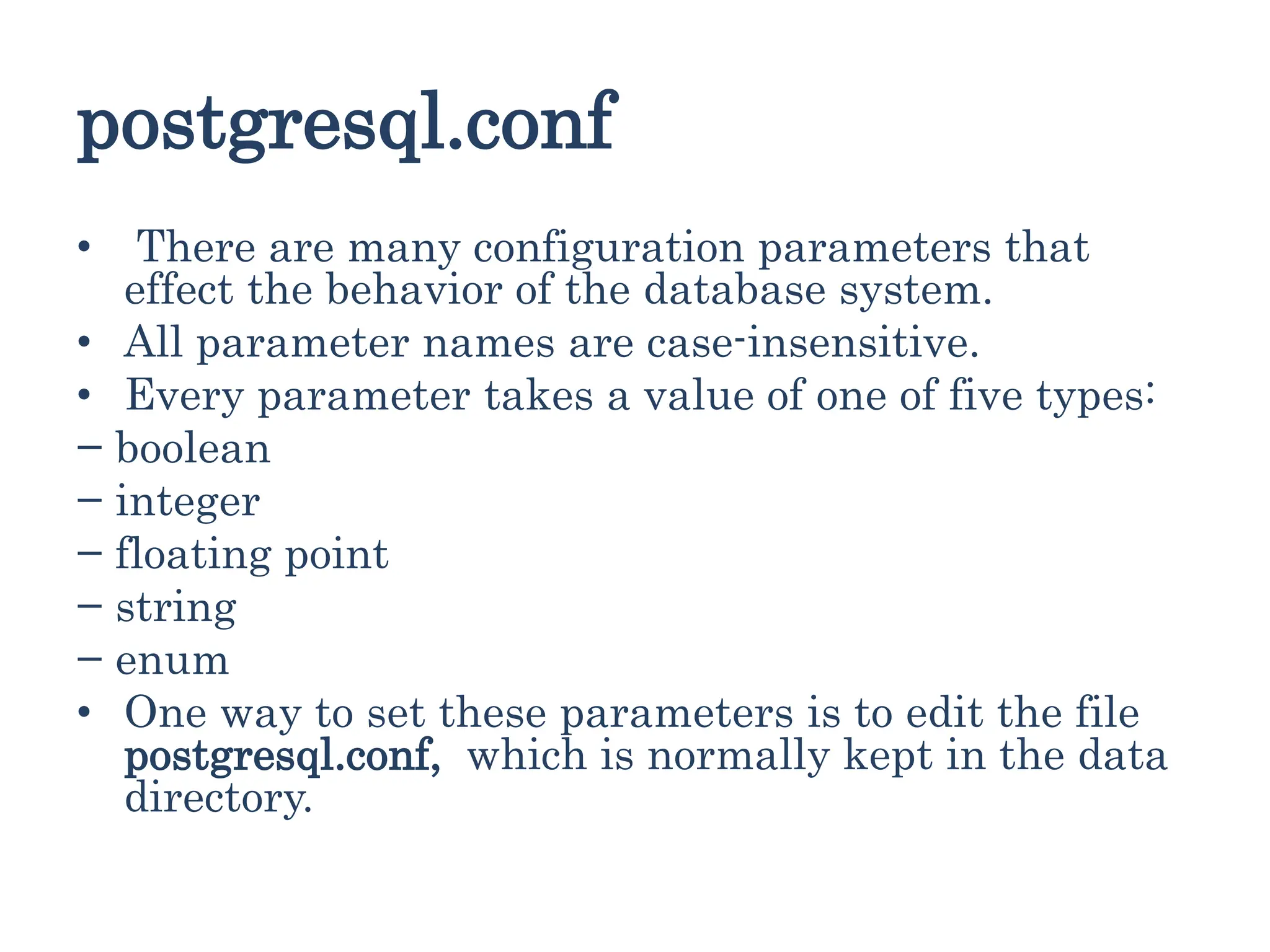 postgresql.conf
• There are many configuration parameters that
effect the behavior of the database system.
• All parameter names are case-insensitive.
• Every parameter takes a value of one of five types:
− boolean
− integer
− floating point
− string
− enum
• One way to set these parameters is to edit the file
postgresql.conf, which is normally kept in the data
directory.
 