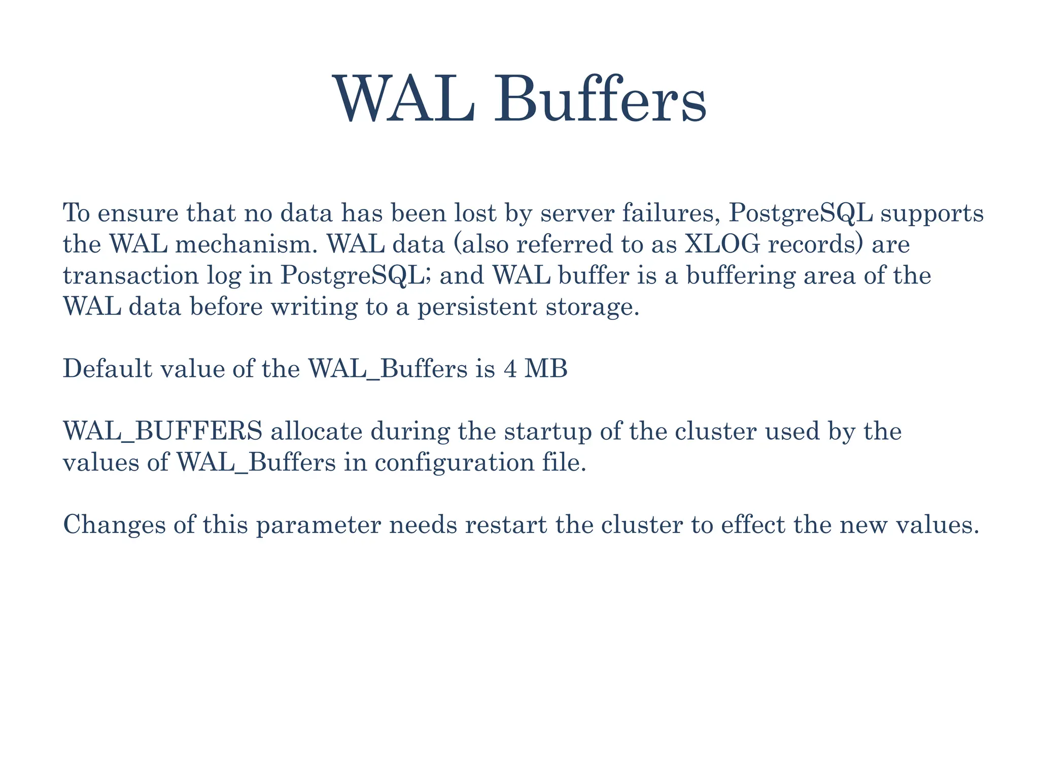 WAL Buffers
To ensure that no data has been lost by server failures, PostgreSQL supports
the WAL mechanism. WAL data (also referred to as XLOG records) are
transaction log in PostgreSQL; and WAL buffer is a buffering area of the
WAL data before writing to a persistent storage.
Default value of the WAL_Buffers is 4 MB
WAL_BUFFERS allocate during the startup of the cluster used by the
values of WAL_Buffers in configuration file.
Changes of this parameter needs restart the cluster to effect the new values.
 
