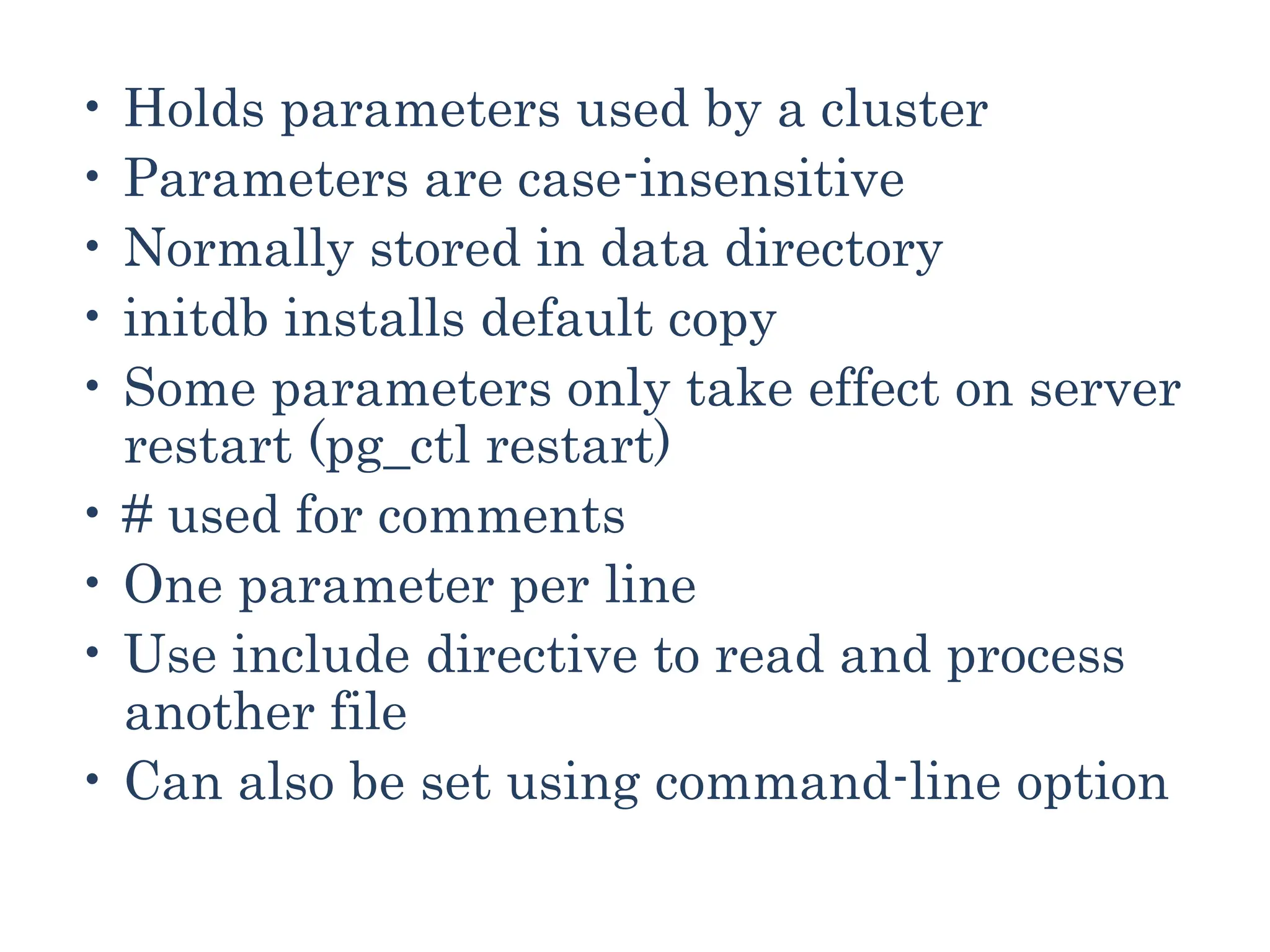 • Holds parameters used by a cluster
• Parameters are case-insensitive
• Normally stored in data directory
• initdb installs default copy
• Some parameters only take effect on server
restart (pg_ctl restart)
• # used for comments
• One parameter per line
• Use include directive to read and process
another file
• Can also be set using command-line option
 