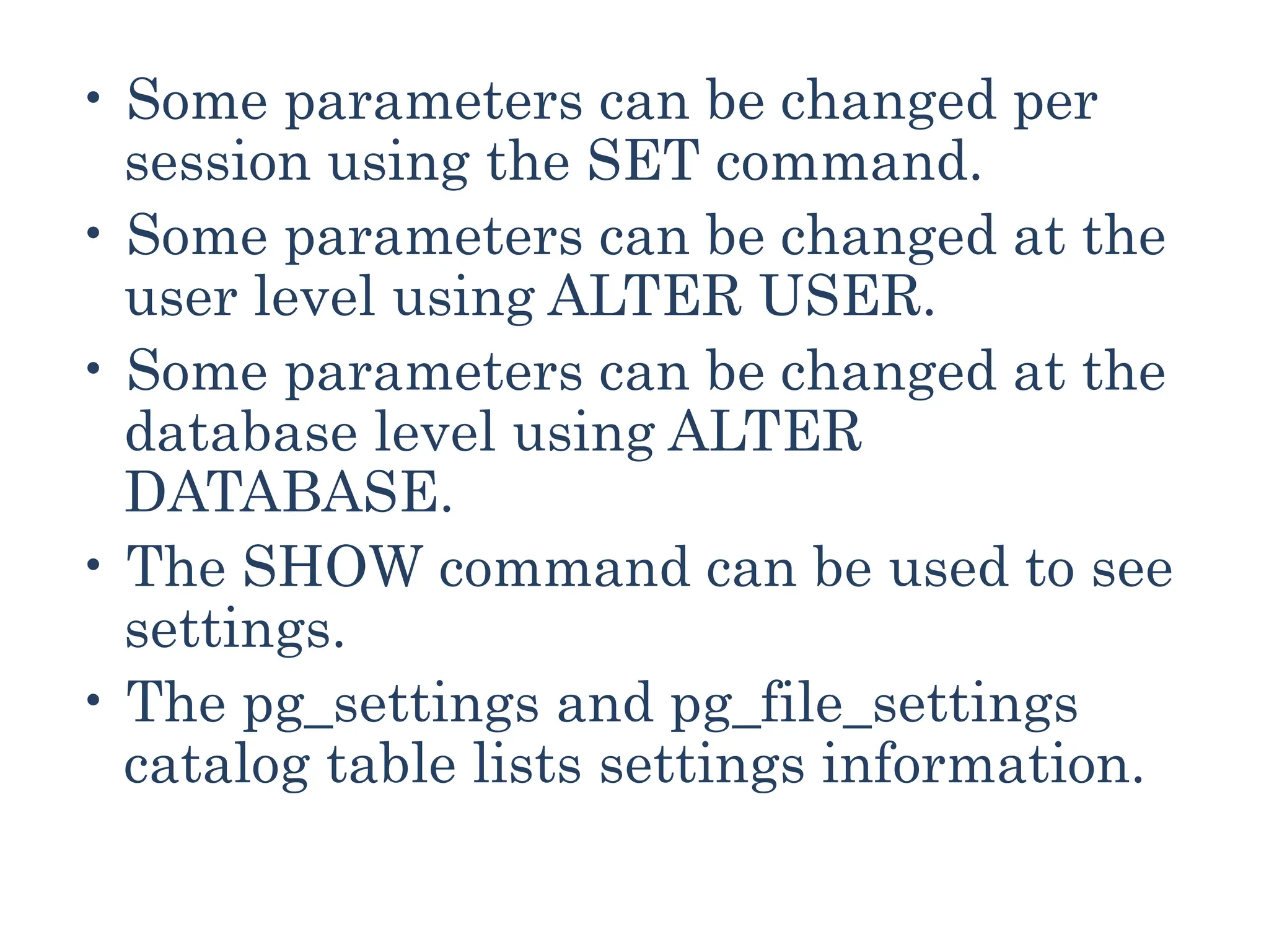 • Some parameters can be changed per
session using the SET command.
• Some parameters can be changed at the
user level using ALTER USER.
• Some parameters can be changed at the
database level using ALTER
DATABASE.
• The SHOW command can be used to see
settings.
• The pg_settings and pg_file_settings
catalog table lists settings information.
 