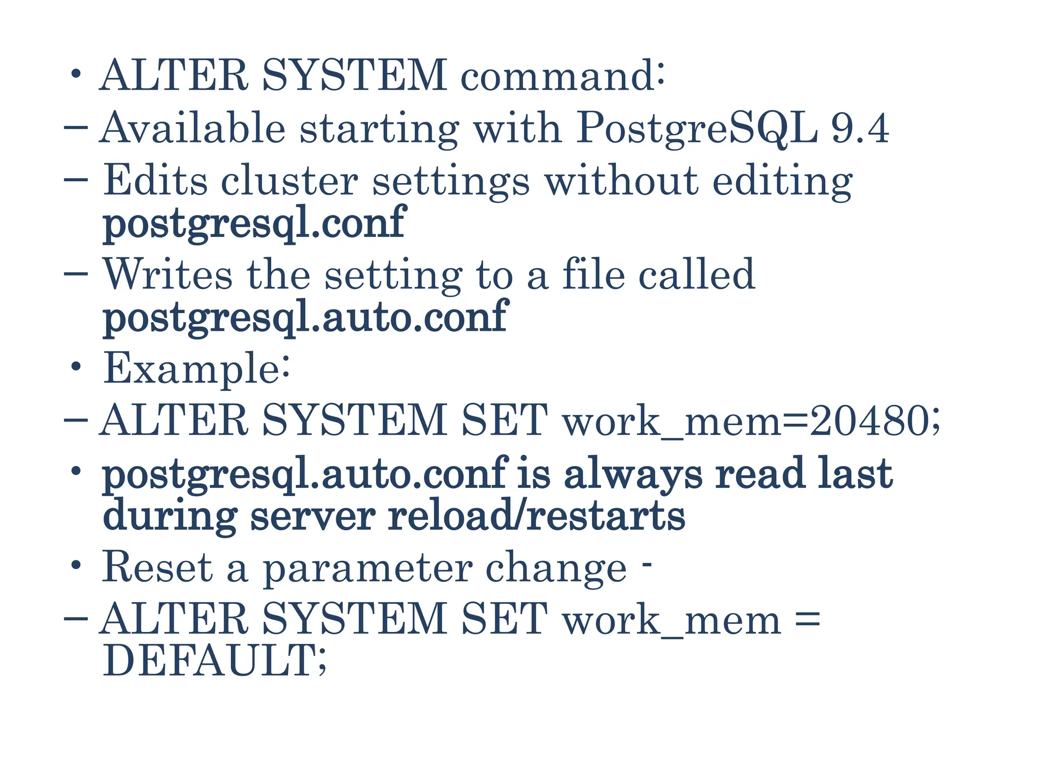 • ALTER SYSTEM command:
− Available starting with PostgreSQL 9.4
− Edits cluster settings without editing
postgresql.conf
− Writes the setting to a file called
postgresql.auto.conf
• Example:
− ALTER SYSTEM SET work_mem=20480;
• postgresql.auto.conf is always read last
during server reload/restarts
• Reset a parameter change -
− ALTER SYSTEM SET work_mem =
DEFAULT;
 