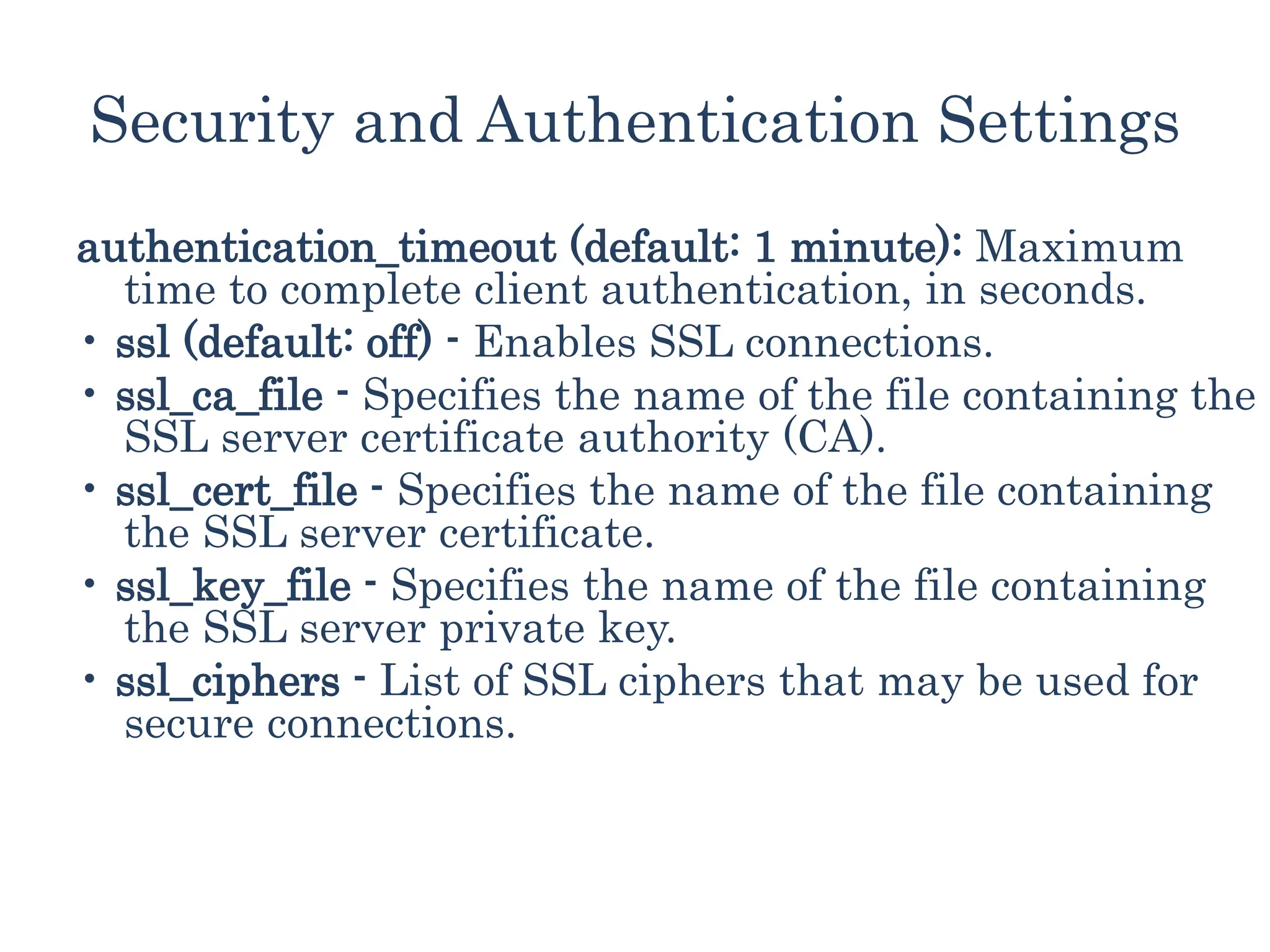 Security and Authentication Settings
authentication_timeout (default: 1 minute): Maximum
time to complete client authentication, in seconds.
• ssl (default: off) - Enables SSL connections.
• ssl_ca_file - Specifies the name of the file containing the
SSL server certificate authority (CA).
• ssl_cert_file - Specifies the name of the file containing
the SSL server certificate.
• ssl_key_file - Specifies the name of the file containing
the SSL server private key.
• ssl_ciphers - List of SSL ciphers that may be used for
secure connections.
 