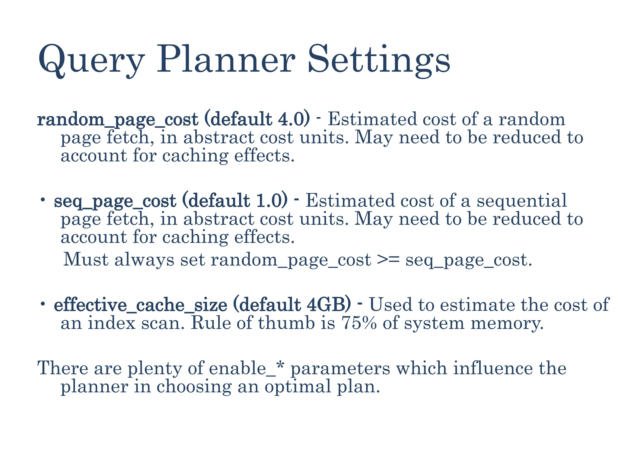 Query Planner Settings
random_page_cost (default 4.0) - Estimated cost of a random
page fetch, in abstract cost units. May need to be reduced to
account for caching effects.
• seq_page_cost (default 1.0) - Estimated cost of a sequential
page fetch, in abstract cost units. May need to be reduced to
account for caching effects.
Must always set random_page_cost >= seq_page_cost.
• effective_cache_size (default 4GB) - Used to estimate the cost of
an index scan. Rule of thumb is 75% of system memory.
There are plenty of enable_* parameters which influence the
planner in choosing an optimal plan.
 