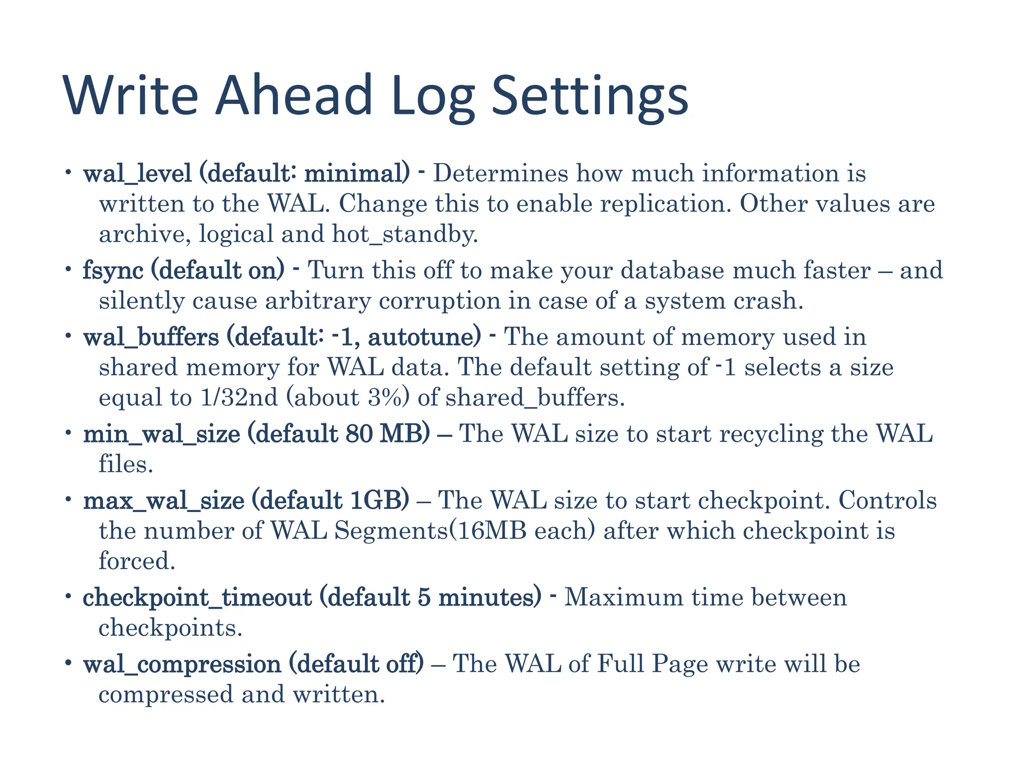 Write Ahead Log Settings
• wal_level (default: minimal) - Determines how much information is
written to the WAL. Change this to enable replication. Other values are
archive, logical and hot_standby.
• fsync (default on) - Turn this off to make your database much faster – and
silently cause arbitrary corruption in case of a system crash.
• wal_buffers (default: -1, autotune) - The amount of memory used in
shared memory for WAL data. The default setting of -1 selects a size
equal to 1/32nd (about 3%) of shared_buffers.
• min_wal_size (default 80 MB) – The WAL size to start recycling the WAL
files.
• max_wal_size (default 1GB) – The WAL size to start checkpoint. Controls
the number of WAL Segments(16MB each) after which checkpoint is
forced.
• checkpoint_timeout (default 5 minutes) - Maximum time between
checkpoints.
• wal_compression (default off) – The WAL of Full Page write will be
compressed and written.
 