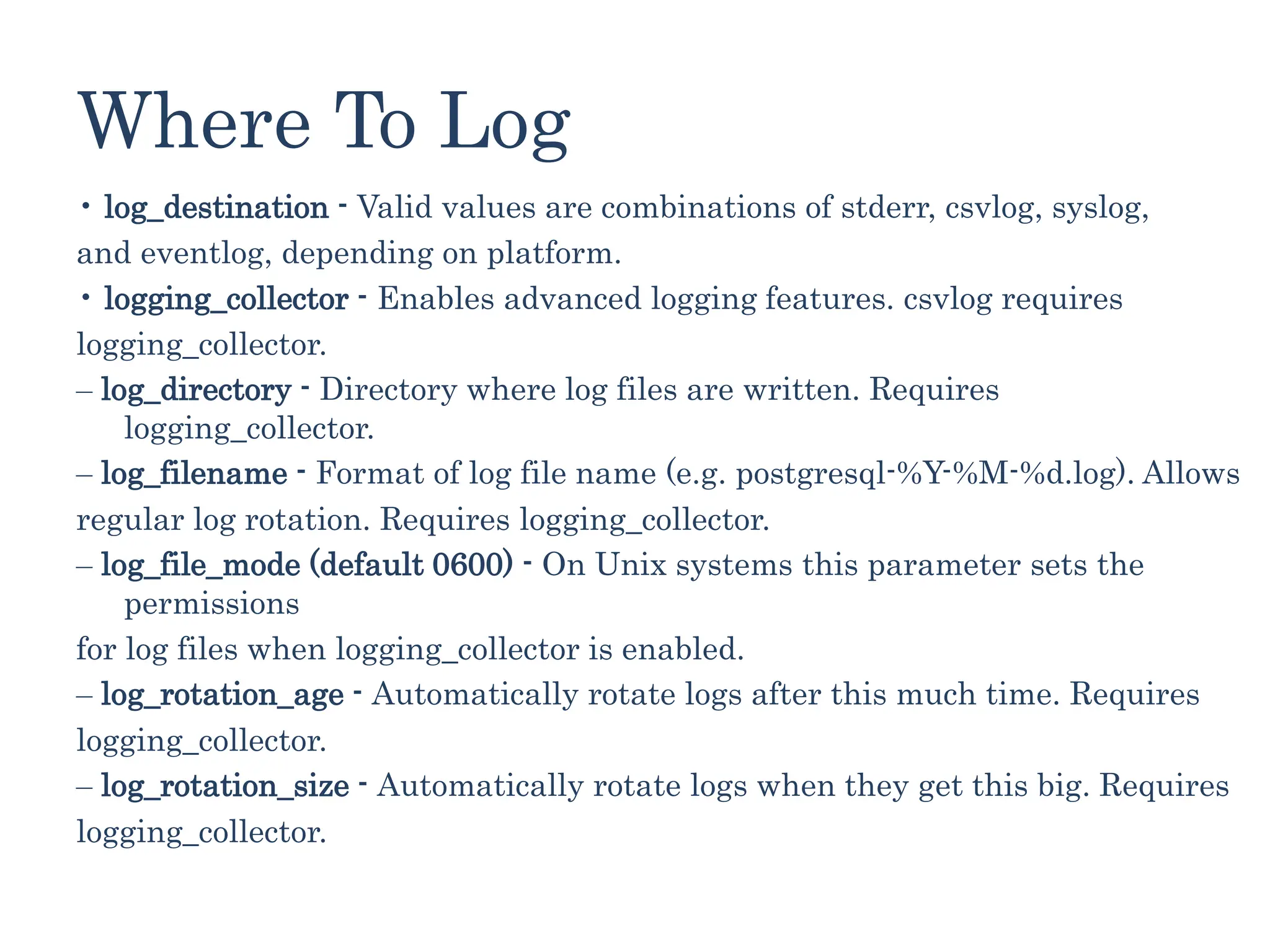 Where To Log
• log_destination - Valid values are combinations of stderr, csvlog, syslog,
and eventlog, depending on platform.
• logging_collector - Enables advanced logging features. csvlog requires
logging_collector.
‒ log_directory - Directory where log files are written. Requires
logging_collector.
‒ log_filename - Format of log file name (e.g. postgresql-%Y-%M-%d.log). Allows
regular log rotation. Requires logging_collector.
‒ log_file_mode (default 0600) - On Unix systems this parameter sets the
permissions
for log files when logging_collector is enabled.
‒ log_rotation_age - Automatically rotate logs after this much time. Requires
logging_collector.
‒ log_rotation_size - Automatically rotate logs when they get this big. Requires
logging_collector.
 