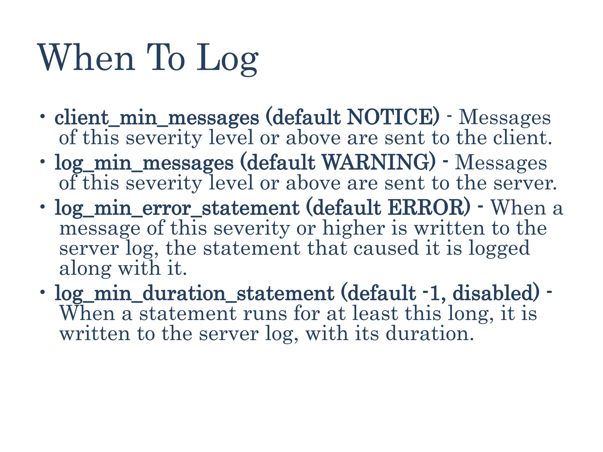 When To Log
• client_min_messages (default NOTICE) - Messages
of this severity level or above are sent to the client.
• log_min_messages (default WARNING) - Messages
of this severity level or above are sent to the server.
• log_min_error_statement (default ERROR) - When a
message of this severity or higher is written to the
server log, the statement that caused it is logged
along with it.
• log_min_duration_statement (default -1, disabled) -
When a statement runs for at least this long, it is
written to the server log, with its duration.
 