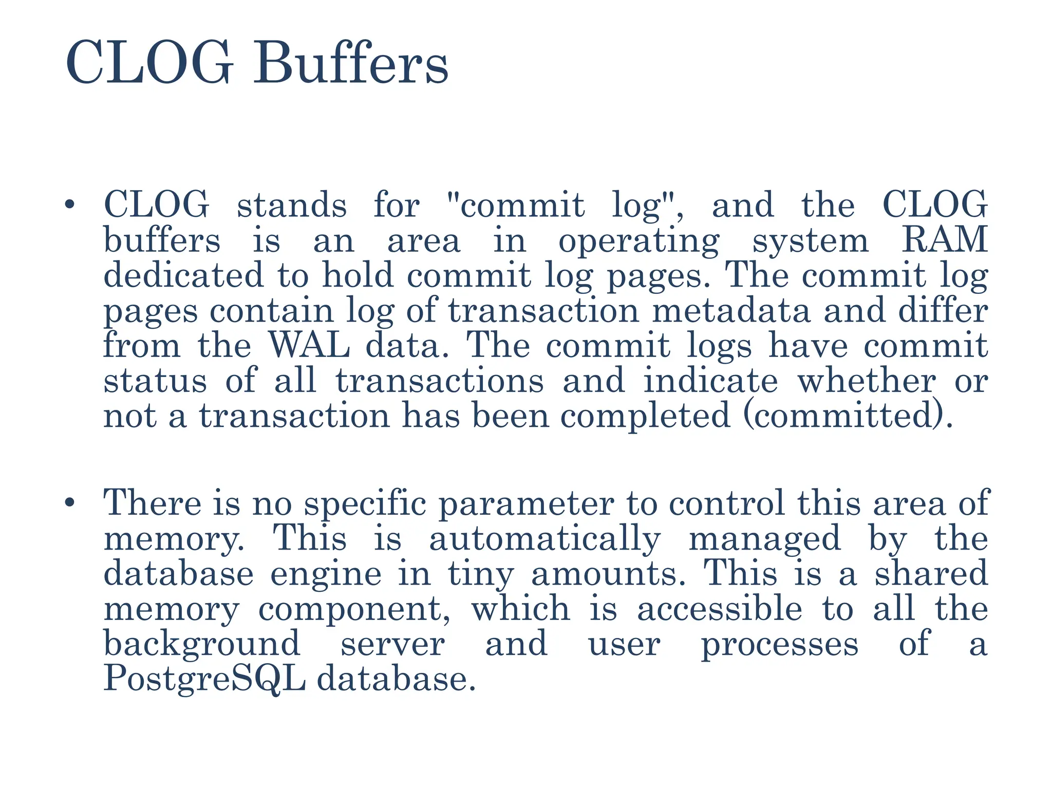 CLOG Buffers
• CLOG stands for "commit log", and the CLOG
buffers is an area in operating system RAM
dedicated to hold commit log pages. The commit log
pages contain log of transaction metadata and differ
from the WAL data. The commit logs have commit
status of all transactions and indicate whether or
not a transaction has been completed (committed).
• There is no specific parameter to control this area of
memory. This is automatically managed by the
database engine in tiny amounts. This is a shared
memory component, which is accessible to all the
background server and user processes of a
PostgreSQL database.
 