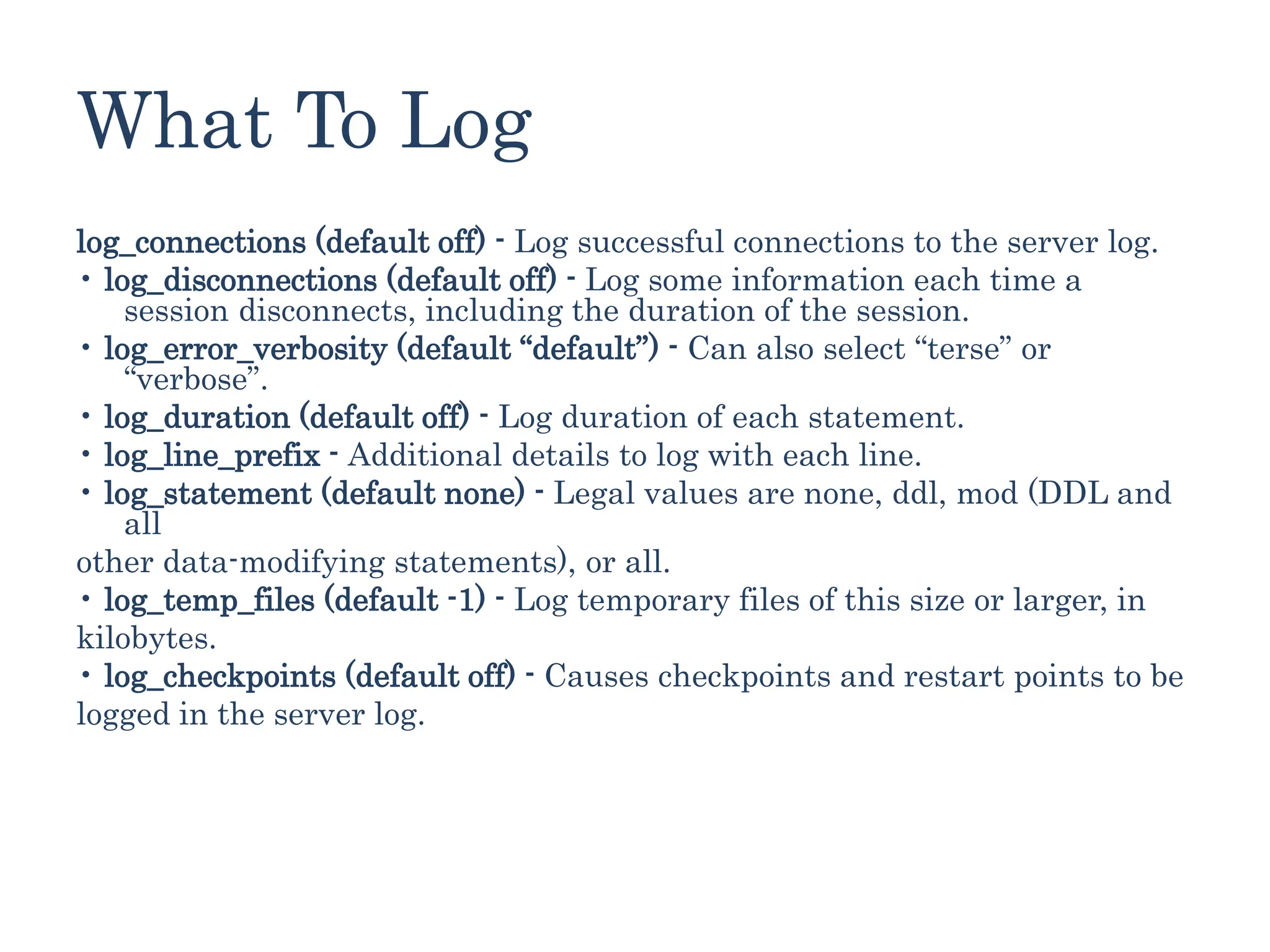 What To Log
log_connections (default off) - Log successful connections to the server log.
• log_disconnections (default off) - Log some information each time a
session disconnects, including the duration of the session.
• log_error_verbosity (default “default”) - Can also select “terse” or
“verbose”.
• log_duration (default off) - Log duration of each statement.
• log_line_prefix - Additional details to log with each line.
• log_statement (default none) - Legal values are none, ddl, mod (DDL and
all
other data-modifying statements), or all.
• log_temp_files (default -1) - Log temporary files of this size or larger, in
kilobytes.
• log_checkpoints (default off) - Causes checkpoints and restart points to be
logged in the server log.
 