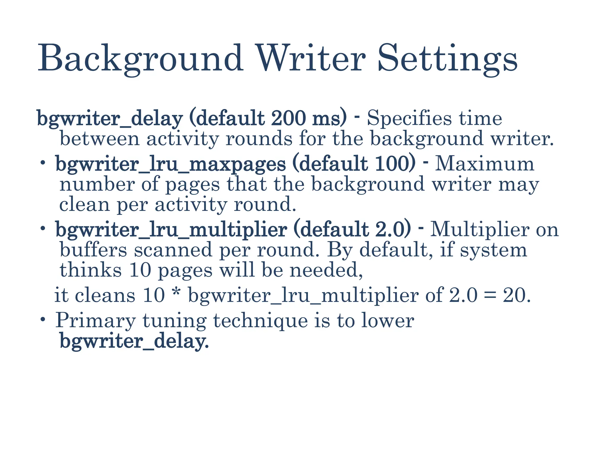 Background Writer Settings
bgwriter_delay (default 200 ms) - Specifies time
between activity rounds for the background writer.
• bgwriter_lru_maxpages (default 100) - Maximum
number of pages that the background writer may
clean per activity round.
• bgwriter_lru_multiplier (default 2.0) - Multiplier on
buffers scanned per round. By default, if system
thinks 10 pages will be needed,
it cleans 10 * bgwriter_lru_multiplier of 2.0 = 20.
• Primary tuning technique is to lower
bgwriter_delay.
 