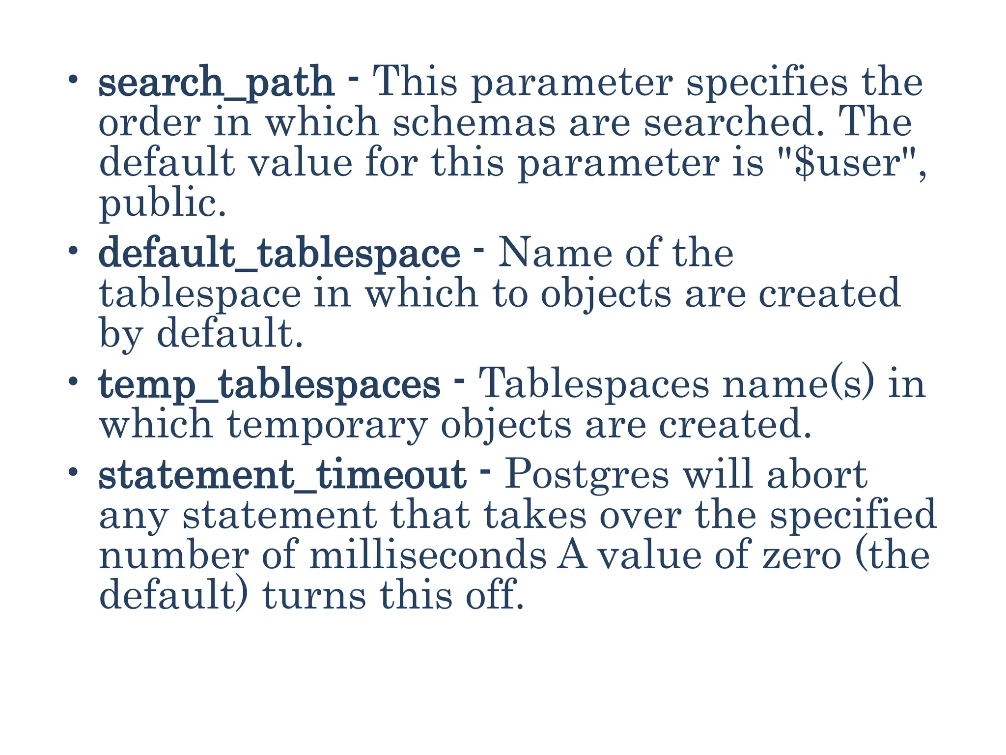 • search_path - This parameter specifies the
order in which schemas are searched. The
default value for this parameter is "$user",
public.
• default_tablespace - Name of the
tablespace in which to objects are created
by default.
• temp_tablespaces - Tablespaces name(s) in
which temporary objects are created.
• statement_timeout - Postgres will abort
any statement that takes over the specified
number of milliseconds A value of zero (the
default) turns this off.
 