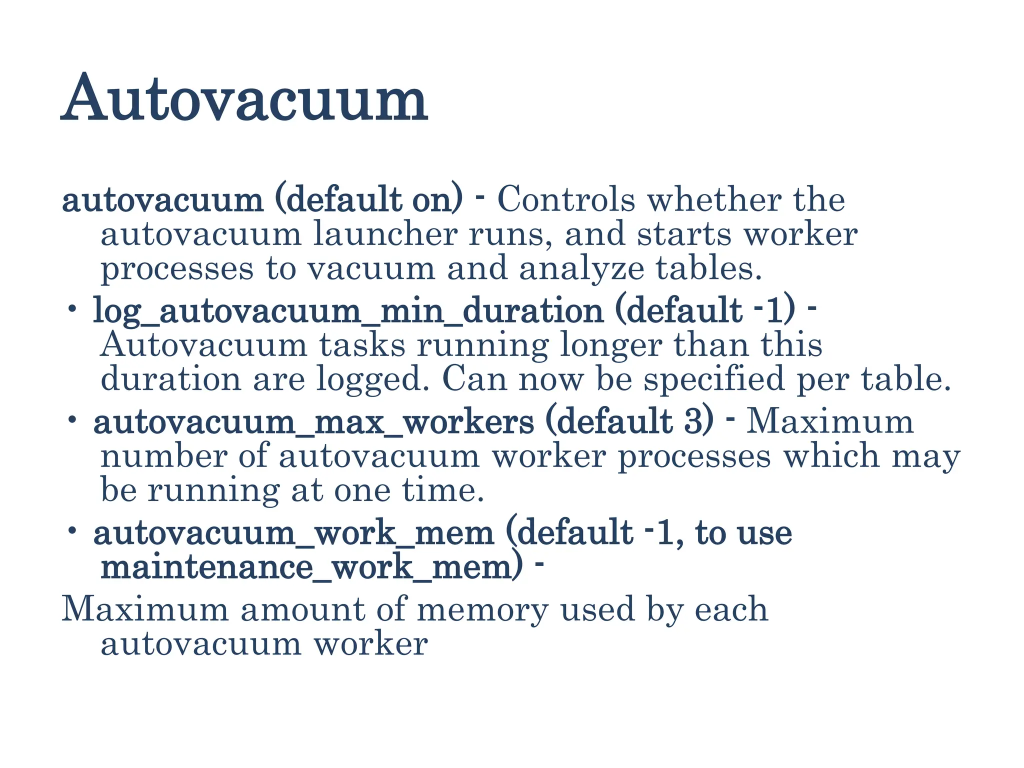 Autovacuum
autovacuum (default on) - Controls whether the
autovacuum launcher runs, and starts worker
processes to vacuum and analyze tables.
• log_autovacuum_min_duration (default -1) -
Autovacuum tasks running longer than this
duration are logged. Can now be specified per table.
• autovacuum_max_workers (default 3) - Maximum
number of autovacuum worker processes which may
be running at one time.
• autovacuum_work_mem (default -1, to use
maintenance_work_mem) -
Maximum amount of memory used by each
autovacuum worker
 