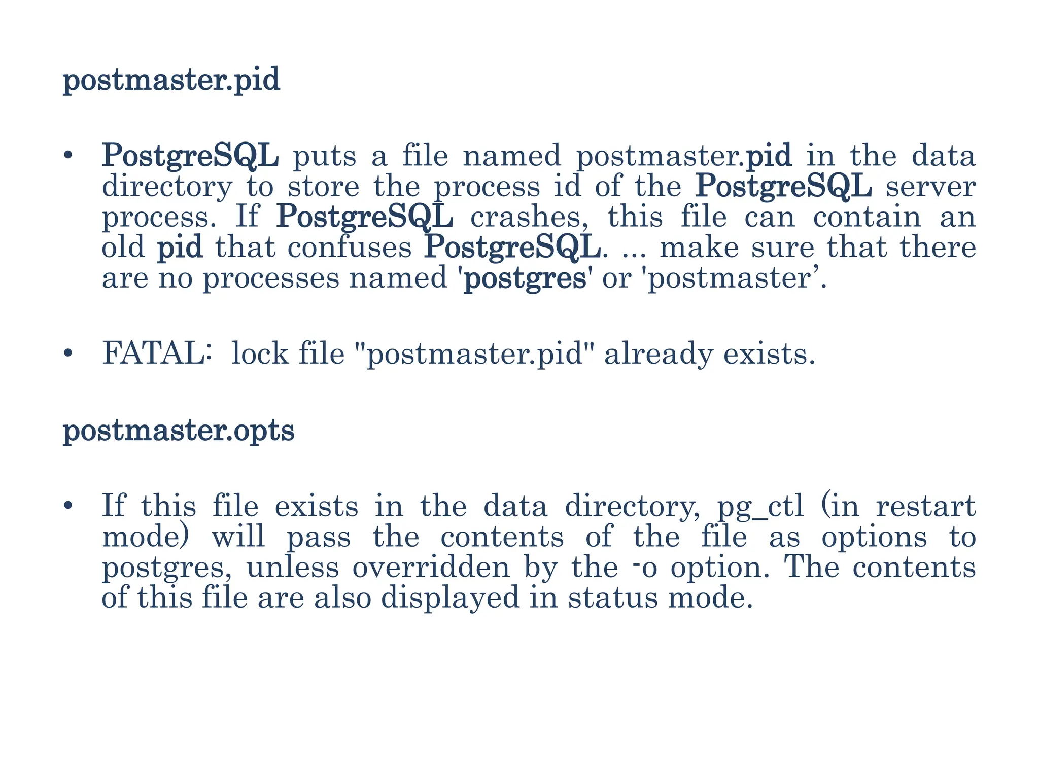 postmaster.pid
• PostgreSQL puts a file named postmaster.pid in the data
directory to store the process id of the PostgreSQL server
process. If PostgreSQL crashes, this file can contain an
old pid that confuses PostgreSQL. ... make sure that there
are no processes named 'postgres' or 'postmaster’.
• FATAL: lock file "postmaster.pid" already exists.
postmaster.opts
• If this file exists in the data directory, pg_ctl (in restart
mode) will pass the contents of the file as options to
postgres, unless overridden by the -o option. The contents
of this file are also displayed in status mode.
 