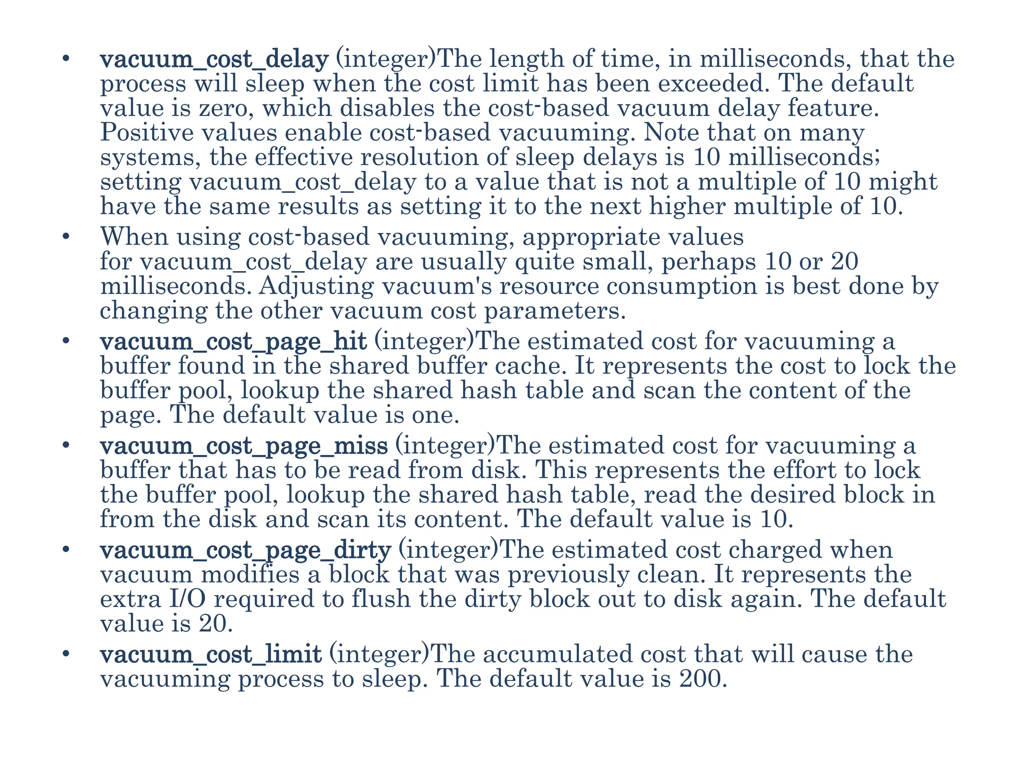 • vacuum_cost_delay (integer)The length of time, in milliseconds, that the
process will sleep when the cost limit has been exceeded. The default
value is zero, which disables the cost-based vacuum delay feature.
Positive values enable cost-based vacuuming. Note that on many
systems, the effective resolution of sleep delays is 10 milliseconds;
setting vacuum_cost_delay to a value that is not a multiple of 10 might
have the same results as setting it to the next higher multiple of 10.
• When using cost-based vacuuming, appropriate values
for vacuum_cost_delay are usually quite small, perhaps 10 or 20
milliseconds. Adjusting vacuum's resource consumption is best done by
changing the other vacuum cost parameters.
• vacuum_cost_page_hit (integer)The estimated cost for vacuuming a
buffer found in the shared buffer cache. It represents the cost to lock the
buffer pool, lookup the shared hash table and scan the content of the
page. The default value is one.
• vacuum_cost_page_miss (integer)The estimated cost for vacuuming a
buffer that has to be read from disk. This represents the effort to lock
the buffer pool, lookup the shared hash table, read the desired block in
from the disk and scan its content. The default value is 10.
• vacuum_cost_page_dirty (integer)The estimated cost charged when
vacuum modifies a block that was previously clean. It represents the
extra I/O required to flush the dirty block out to disk again. The default
value is 20.
• vacuum_cost_limit (integer)The accumulated cost that will cause the
vacuuming process to sleep. The default value is 200.
 