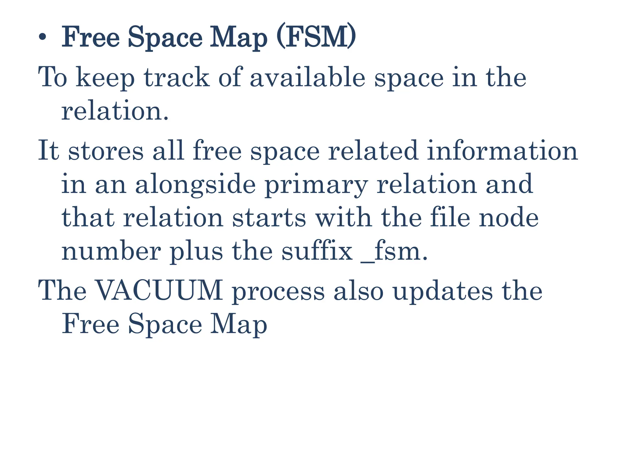 • Free Space Map (FSM)
To keep track of available space in the
relation.
It stores all free space related information
in an alongside primary relation and
that relation starts with the file node
number plus the suffix _fsm.
The VACUUM process also updates the
Free Space Map
 