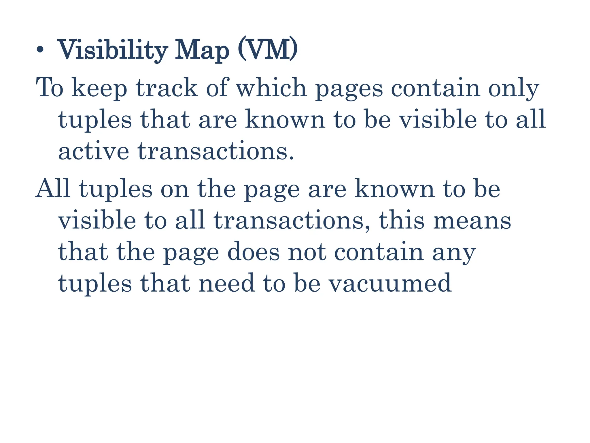 • Visibility Map (VM)
To keep track of which pages contain only
tuples that are known to be visible to all
active transactions.
All tuples on the page are known to be
visible to all transactions, this means
that the page does not contain any
tuples that need to be vacuumed
 