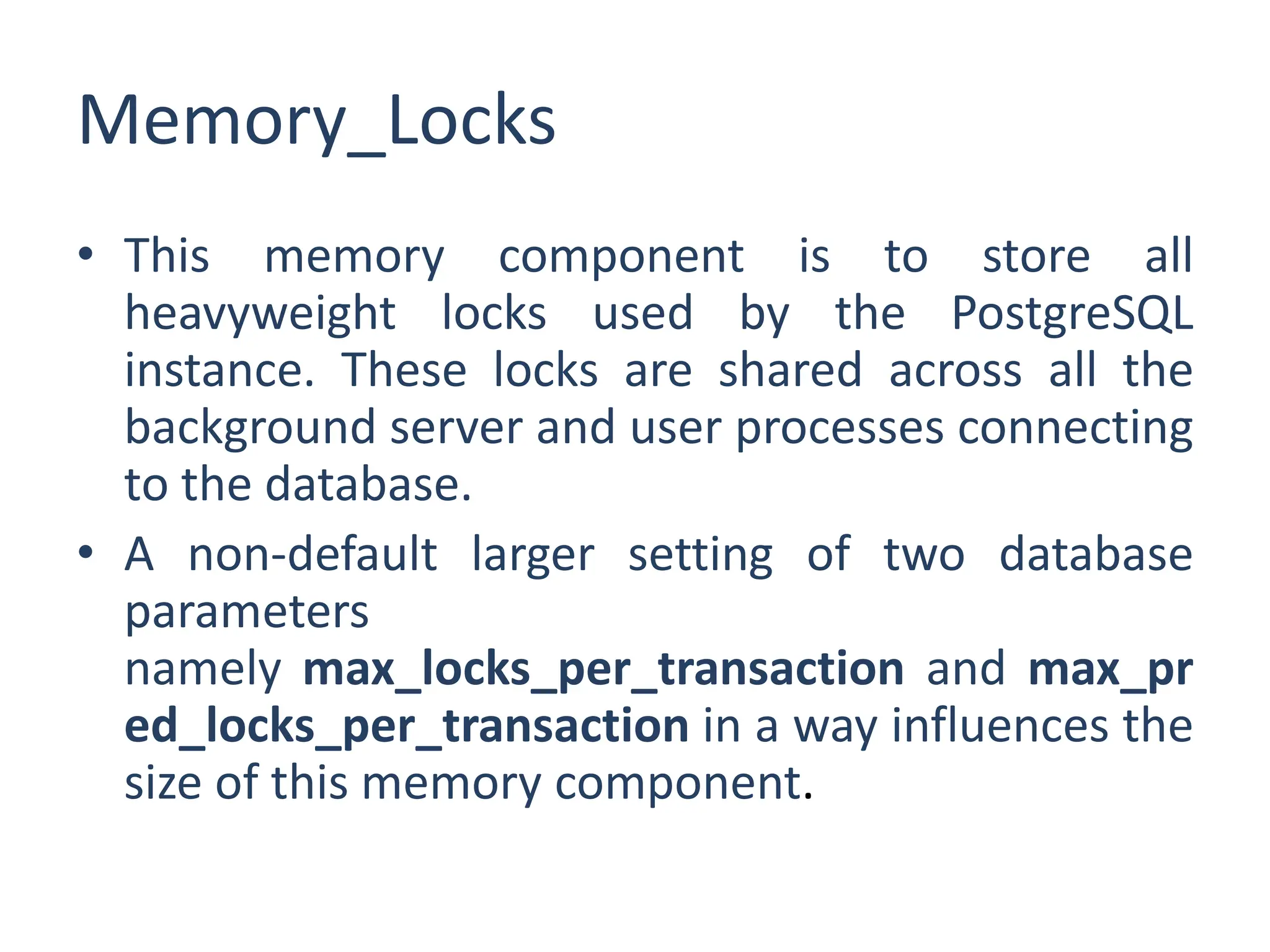Memory_Locks
• This memory component is to store all
heavyweight locks used by the PostgreSQL
instance. These locks are shared across all the
background server and user processes connecting
to the database.
• A non-default larger setting of two database
parameters
namely max_locks_per_transaction and max_pr
ed_locks_per_transaction in a way influences the
size of this memory component.
 