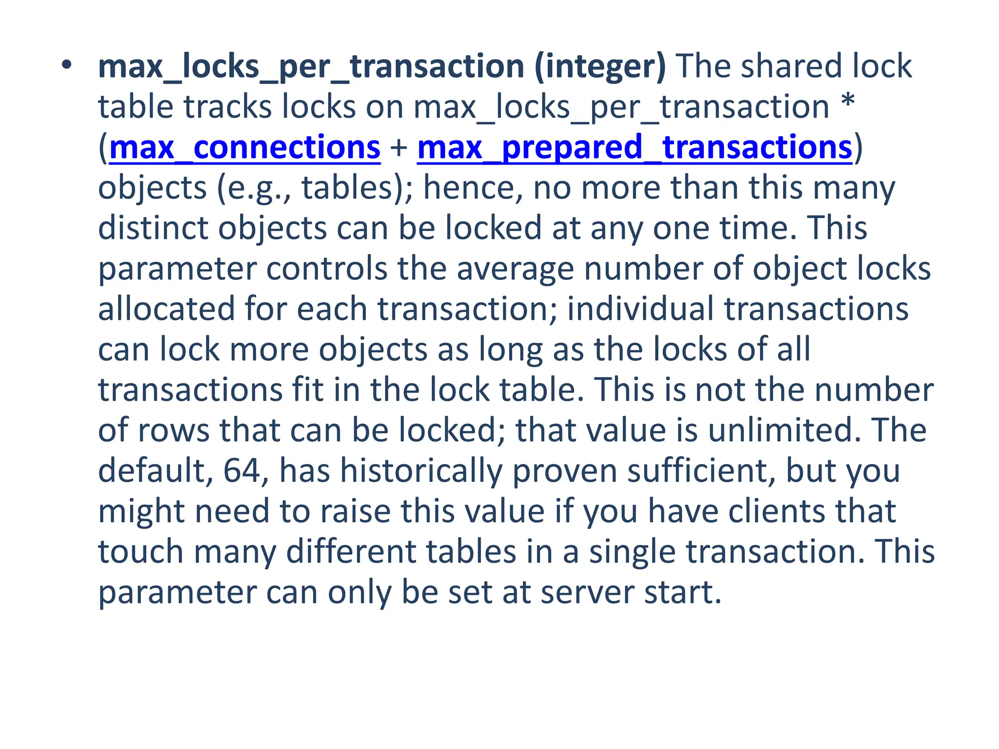 • max_locks_per_transaction (integer) The shared lock
table tracks locks on max_locks_per_transaction *
(max_connections + max_prepared_transactions)
objects (e.g., tables); hence, no more than this many
distinct objects can be locked at any one time. This
parameter controls the average number of object locks
allocated for each transaction; individual transactions
can lock more objects as long as the locks of all
transactions fit in the lock table. This is not the number
of rows that can be locked; that value is unlimited. The
default, 64, has historically proven sufficient, but you
might need to raise this value if you have clients that
touch many different tables in a single transaction. This
parameter can only be set at server start.
 