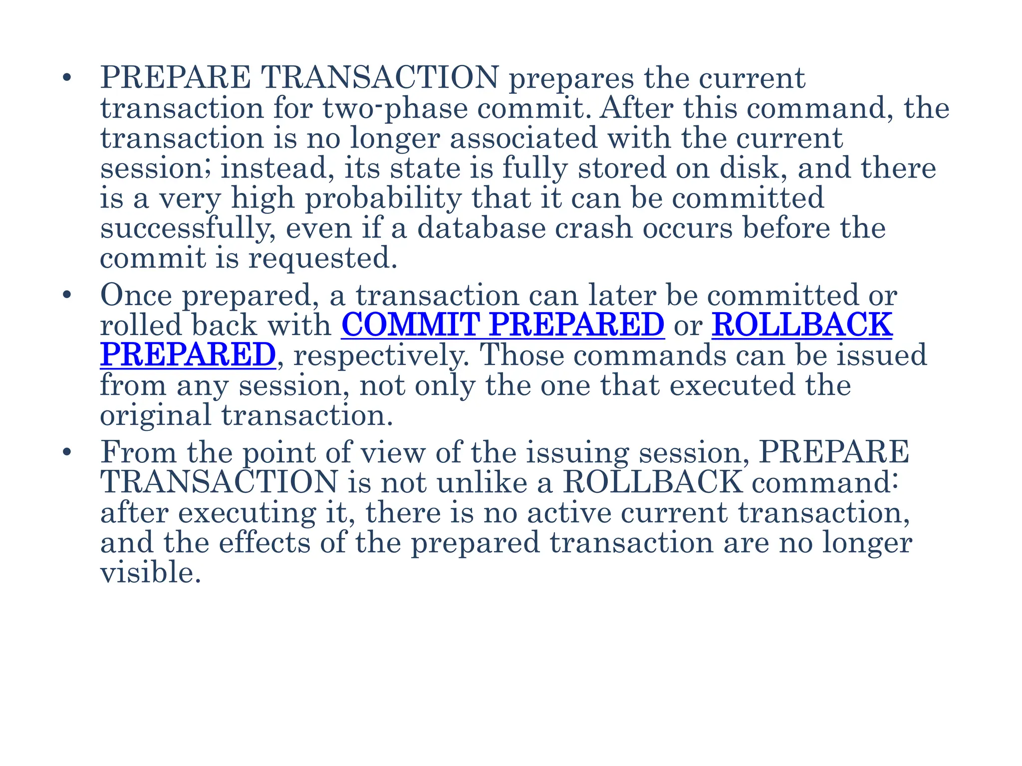 • PREPARE TRANSACTION prepares the current
transaction for two-phase commit. After this command, the
transaction is no longer associated with the current
session; instead, its state is fully stored on disk, and there
is a very high probability that it can be committed
successfully, even if a database crash occurs before the
commit is requested.
• Once prepared, a transaction can later be committed or
rolled back with COMMIT PREPARED or ROLLBACK
PREPARED, respectively. Those commands can be issued
from any session, not only the one that executed the
original transaction.
• From the point of view of the issuing session, PREPARE
TRANSACTION is not unlike a ROLLBACK command:
after executing it, there is no active current transaction,
and the effects of the prepared transaction are no longer
visible.
 