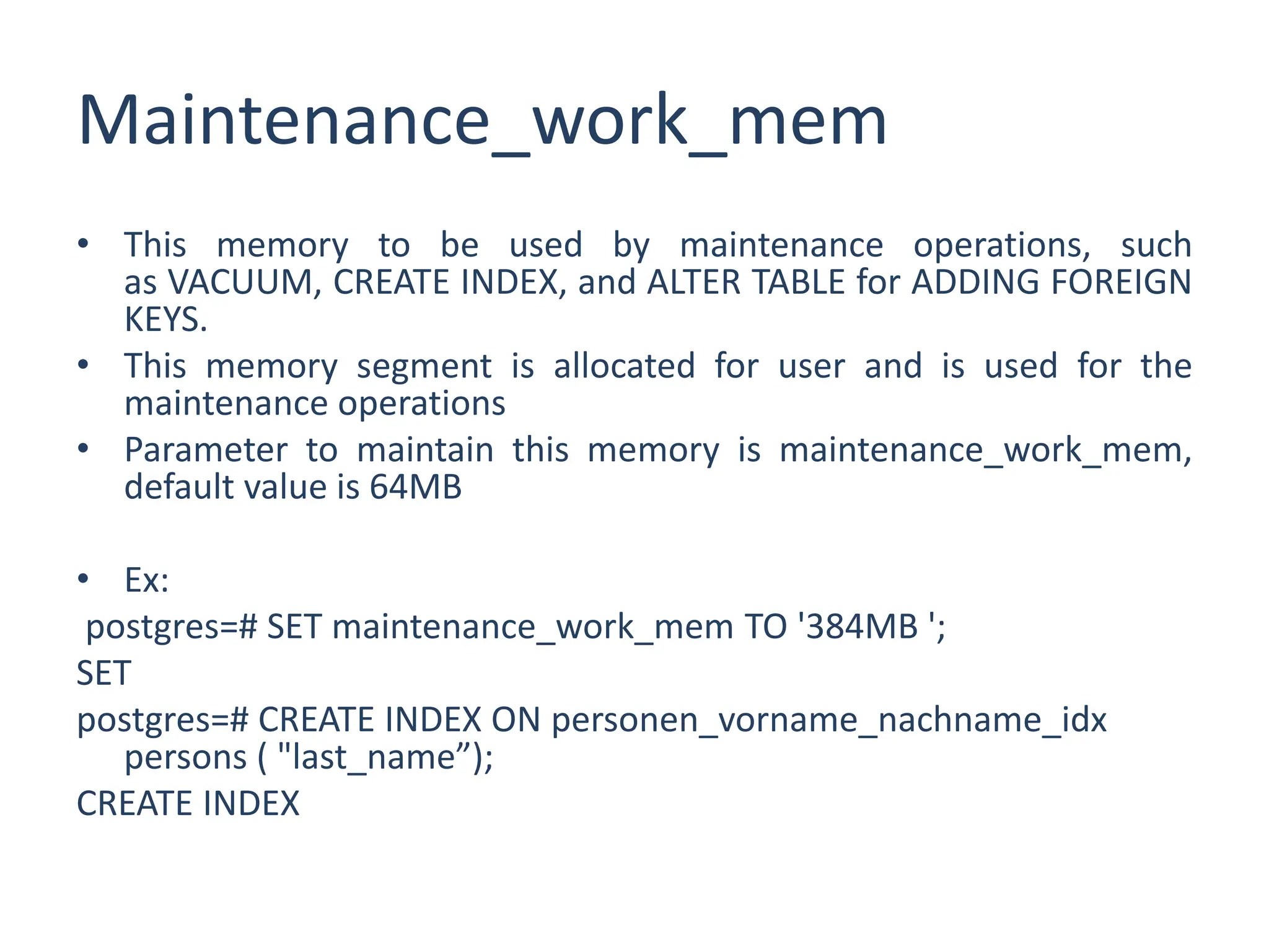 Maintenance_work_mem
• This memory to be used by maintenance operations, such
as VACUUM, CREATE INDEX, and ALTER TABLE for ADDING FOREIGN
KEYS.
• This memory segment is allocated for user and is used for the
maintenance operations
• Parameter to maintain this memory is maintenance_work_mem,
default value is 64MB
• Ex:
postgres=# SET maintenance_work_mem TO '384MB ';
SET
postgres=# CREATE INDEX ON personen_vorname_nachname_idx
persons ( "last_name”);
CREATE INDEX
 