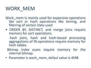 WORK_MEM
Work_mem is mainly used for expensive operations
like sort or hash operations like Joining, and
filtering of certain Data used
• ORDER BY, DISTINCT, and merge joins require
memory for sort operations.
hash joins, hash and hash-based processing
aggregations of IN operations require memory for
hash tables.
Bitmap index scans require memory for the
internal bitmap.
• Parameter is work_mem, defaul value is 4MB
 