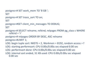 postgres=# SET work_mem TO '8 GB ';
SET
postgres=# SET trace_sort TO on;
SET
postgres=#SET client_min_messages TO DEBUG;
SET
postgres=# SELECT relname, relkind, relpages FROM pg_class c WHERE
relkind = 'r'
postgres=# relpages ORDER BY DESC, ASC relname
postgres=#LIMIT 1;
LOG: begin tuple sort: NKEYS = 2, Workmen = 8192, random access = f
LOG: starting performsort: CPU 0.00s/0.00u sec elapsed 0.00 sec
LOG: performsort done: CPU 0.00s/0.00u sec elapsed 0.00 sec
LOG: internal sort ended, 31 KB used: CPU 0.00s/0.00u sec elapsed
0.00 sec
 