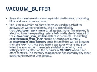 VACUUM_BUFFER
• Starts the daemon which cleans up tables and indexes, preventing
bloat and poor response times.
• This is the maximum amount of memory used by each of the
autovacuum worker processes, and it is controlled by
the autovacuum_work_mem database parameter. The memory is
allocated from the operating system RAM and is also influenced by
the autovacuum_max_workers database parameter. The setting
of autovacuum_work_mem should be configured carefully
as autovacuum_max_workers times this memory will be allocated
from the RAM. All these parameter settings only come into play
when the auto vacuum daemon is enabled, otherwise, these
settings have no effect on the behavior of VACUUM when run in
other contexts. This memory component is not shared by any other
background server or user process.
 