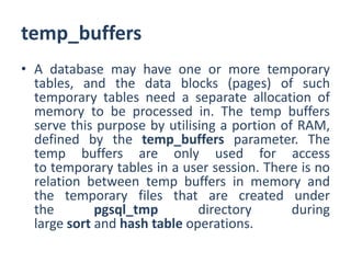 temp_buffers
• A database may have one or more temporary
tables, and the data blocks (pages) of such
temporary tables need a separate allocation of
memory to be processed in. The temp buffers
serve this purpose by utilising a portion of RAM,
defined by the temp_buffers parameter. The
temp buffers are only used for access
to temporary tables in a user session. There is no
relation between temp buffers in memory and
the temporary files that are created under
the pgsql_tmp directory during
large sort and hash table operations.
 