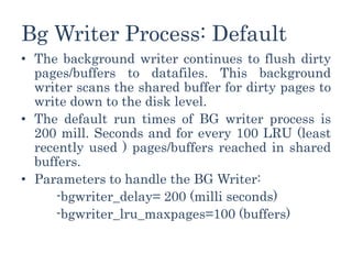 Bg Writer Process: Default
• The background writer continues to flush dirty
pages/buffers to datafiles. This background
writer scans the shared buffer for dirty pages to
write down to the disk level.
• The default run times of BG writer process is
200 mill. Seconds and for every 100 LRU (least
recently used ) pages/buffers reached in shared
buffers.
• Parameters to handle the BG Writer:
-bgwriter_delay= 200 (milli seconds)
-bgwriter_lru_maxpages=100 (buffers)
 