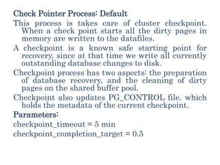 Check Pointer Process: Default
This process is takes care of cluster checkpoint.
When a check point starts all the dirty pages in
memory are written to the datafiles.
A checkpoint is a known safe starting point for
recovery, since at that time we write all currently
outstanding database changes to disk.
Checkpoint process has two aspects: the preparation
of database recovery, and the cleaning of dirty
pages on the shared buffer pool.
Checkpoint also updates PG_CONTROL file. which
holds the metadata of the current checkpoint.
Parameters:
checkpoint_timeout = 5 min
checkpoint_completion_target = 0.5
 