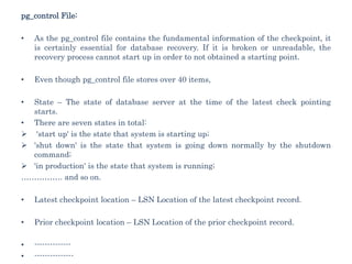pg_control File:
• As the pg_control file contains the fundamental information of the checkpoint, it
is certainly essential for database recovery. If it is broken or unreadable, the
recovery process cannot start up in order to not obtained a starting point.
• Even though pg_control file stores over 40 items,
• State – The state of database server at the time of the latest check pointing
starts.
• There are seven states in total:
 'start up' is the state that system is starting up;
 'shut down' is the state that system is going down normally by the shutdown
command;
 'in production' is the state that system is running;
……………. and so on.
• Latest checkpoint location – LSN Location of the latest checkpoint record.
• Prior checkpoint location – LSN Location of the prior checkpoint record.
• --------------
• ---------------
 