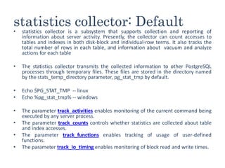 statistics collector: Default
• statistics collector is a subsystem that supports collection and reporting of
information about server activity. Presently, the collector can count accesses to
tables and indexes in both disk-block and individual-row terms. It also tracks the
total number of rows in each table, and information about vacuum and analyze
actions for each table
• The statistics collector transmits the collected information to other PostgreSQL
processes through temporary files. These files are stored in the directory named
by the stats_temp_directory parameter, pg_stat_tmp by default.
• Echo $PG_STAT_TMP -- linux
• Echo %pg_stat_tmp% -- windows
• The parameter track_activities enables monitoring of the current command being
executed by any server process.
• The parameter track_counts controls whether statistics are collected about table
and index accesses.
• The parameter track_functions enables tracking of usage of user-defined
functions.
• The parameter track_io_timing enables monitoring of block read and write times.
 