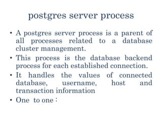 postgres server process
• A postgres server process is a parent of
all processes related to a database
cluster management.
• This process is the database backend
process for each established connection.
• It handles the values of connected
database, username, host and
transaction information
• One to one :
 