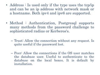 • Address : Is used only if the type uses the tcp/ip
and can be an ip address with network mask or
a hostname. Both ipv4 and ipv6 are supported.
• Method : Authentication, Postgresql supports
many methods from the password challenge to
sophisticated radius or Kerberos's.
– Trust: Allow the connection without any request. Is
quite useful if the password lost.
– Peer: Allow the connections if the OS user matches
the database user. Useful to authenticate to the
database on the local boxes. It is default by
installation.
 