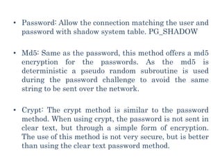 • Password: Allow the connection matching the user and
password with shadow system table. PG_SHADOW
• Md5: Same as the password, this method offers a md5
encryption for the passwords. As the md5 is
deterministic a pseudo random subroutine is used
during the password challenge to avoid the same
string to be sent over the network.
• Crypt: The crypt method is similar to the password
method. When using crypt, the password is not sent in
clear text, but through a simple form of encryption.
The use of this method is not very secure, but is better
than using the clear text password method.
 