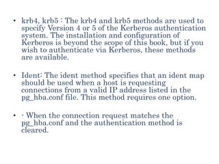 • krb4, krb5 : The krb4 and krb5 methods are used to
specify Version 4 or 5 of the Kerberos authentication
system. The installation and configuration of
Kerberos is beyond the scope of this book, but if you
wish to authenticate via Kerberos, these methods
are available.
• Ident: The ident method specifies that an ident map
should be used when a host is requesting
connections from a valid IP address listed in the
pg_hba.conf file. This method requires one option.
• - When the connection request matches the
pg_hba.conf and the authentication method is
cleared.
 