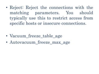 • Reject: Reject the connections with the
matching parameters. You should
typically use this to restrict access from
specific hosts or insecure connections.
• Vacuum_freeze_table_age
• Autovacuum_freeze_max_age
 