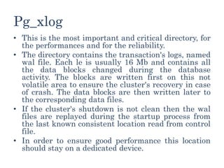 Pg_xlog
• This is the most important and critical directory, for
the performances and for the reliability.
• The directory contains the transaction's logs, named
wal file. Each le is usually 16 Mb and contains all
the data blocks changed during the database
activity. The blocks are written first on this not
volatile area to ensure the cluster's recovery in case
of crash. The data blocks are then written later to
the corresponding data files.
• If the cluster's shutdown is not clean then the wal
files are replayed during the startup process from
the last known consistent location read from control
file.
• In order to ensure good performance this location
should stay on a dedicated device.
 