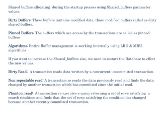 Shared buffers allocating during the startup process using Shared_buffers parameter
values.
Dirty Buffers: These buffers contains modified data, those modified buffers called as dirty
shared buffers.
Pinned Buffers: The buffers which are access by the transactions are called as pinned
buffers
Algorithms: Entire Buffer management is working internally using LRU & MRU
algorithms
If you want to increase the Shared_buffers size, we need to restart the Database to effect
the new values.
Dirty Read: A transaction reads data written by a concurrent uncommitted transaction.
Non-repeatable read: A transaction re reads the data previously read and finds the data
changed by another transaction which has committed since the initial read.
Phantom read: A transaction re executes a query returning a set of rows satisfying a
search condition and finds that the set of rows satisfying the condition has changed
because another recently committed transaction.
 