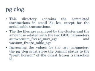pg clog
• This directory contains the committed
transactions in small 8k les, except for the
serializable transactions.
• The the files are managed by the cluster and the
amount is related with the two GUC parameters
autovacuum_freeze_max_age and
vacuum_freeze_table_age.
• Increasing the values for the two parameters
the pg_clog must store the commit status to the
“event horizon" of the oldest frozen transaction
id.
 