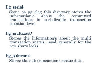 Pg_serial:
Same as pg clog this directory stores the
information's about the committed
transactions in serializable transaction
isolation level.
Pg_multixact:
Stores the information's about the multi
transaction status, used generally for the
row share locks.
Pg_subtrans:
Stores the sub transactions status data.
 