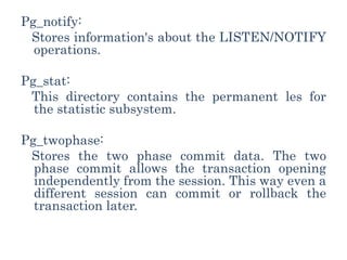 Pg_notify:
Stores information's about the LISTEN/NOTIFY
operations.
Pg_stat:
This directory contains the permanent les for
the statistic subsystem.
Pg_twophase:
Stores the two phase commit data. The two
phase commit allows the transaction opening
independently from the session. This way even a
different session can commit or rollback the
transaction later.
 