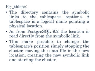 Pg _tblspc:
• The directory contains the symbolic
links to the tablespace locations. A
tablespace is a logical name pointing a
physical location.
• As from PostgreSQL 9.2 the location is
read directly from the symbolic link.
• This make possible to change the
tablespace's position simply stopping the
cluster, moving the data file in the new
location, creating the new symbolic link
and starting the cluster.
 
